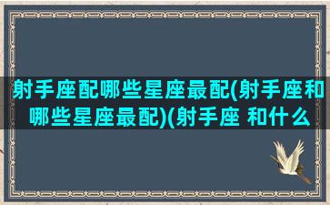 射手座配哪些星座最配(射手座和哪些星座最配)(射手座 和什么星座最配)